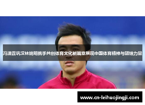 冯潇霆巩汉林姚明携手共创体育文化新篇章展现中国体育精神与团结力量