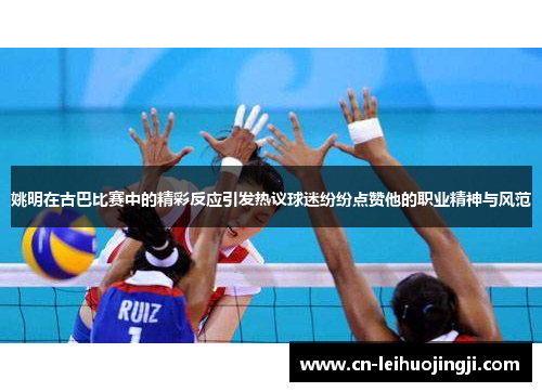 姚明在古巴比赛中的精彩反应引发热议球迷纷纷点赞他的职业精神与风范